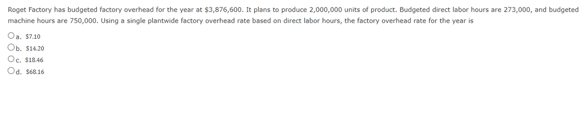 Roget Factory has budgeted factory overhead for the year at $3,876,600. It plans to produce 2,000,000 units of product. Budgeted direct labor hours are 273,000, and budgeted
machine hours are 750,000. Using a single plantwide factory overhead rate based on direct labor hours, the factory overhead rate for the year is
Oa. $7.10
Ob. $14.20
Oc. $18.46
Od. $68.16