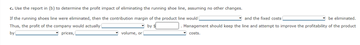 c. Use the report in (b) to determine the profit impact of eliminating the running shoe line, assuming no other changes.
If the running shoes line were eliminated, then the contribution margin of the product line would
Thus, the profit of the company would actually
by $
by
prices,
volume, or
and the fixed costs
be eliminated.
Management should keep the line and attempt to improve the profitability of the product
costs.