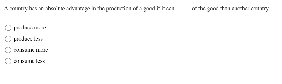 A country has an absolute advantage in the production of a good if it can
produce more
produce less
consume more
consume less
of the good than another country.