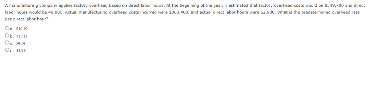 A manufacturing company applies factory overhead based on direct labor hours. At the beginning of the year, it estimated that factory overhead costs would be $349,700 and direct
labor hours would be 40,000. Actual manufacturing overhead costs incurred were $300,400, and actual direct labor hours were 52,900. What is the predetermined overhead rate
per direct labor hour?
Oa. $10.49
Ob. $13.11
Oc. $8.74
Od. $6.99