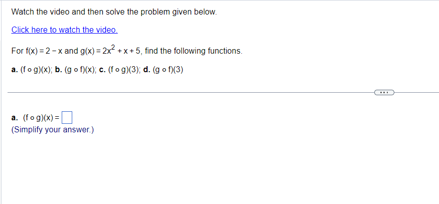 Watch the video and then solve the problem given below.
Click here to watch the video.
For f(x) = 2 - x and g(x) = 2x² + x +5, find the following functions.
a. (fog)(x); b. (gof)(x); c. (fog)(3); d. (gof)(3)
a. (fog)(x) =
(Simplify your answer.)