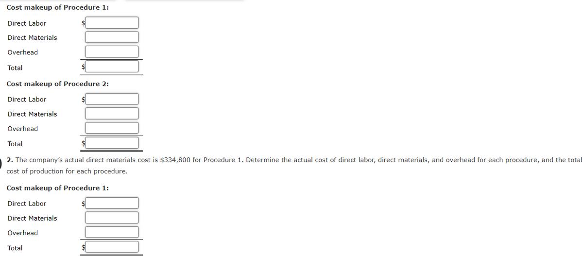 Cost makeup of Procedure 1:
Direct Labor
Direct Materials
Overhead
Total
Cost makeup of Procedure 2:
Direct Labor
Direct Materials
Overhead
Total
2. The company's actual direct materials cost is $334,800 for Procedure 1. Determine the actual cost of direct labor, direct materials, and overhead for each procedure, and the total
cost of production for each procedure.
Cost makeup of Procedure 1:
Direct Labor
$
Direct Materials
Overhead
Total