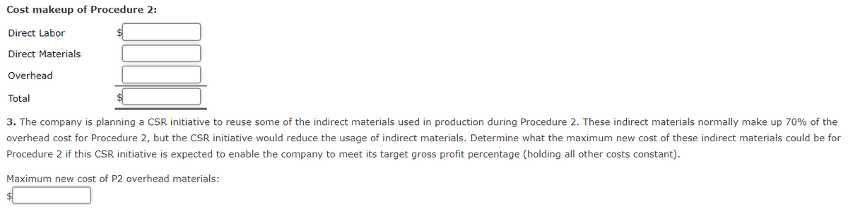 Cost makeup of Procedure 2:
Direct Labor
Direct Materials
Overhead
Total
3. The company is planning a CSR initiative to reuse some of the indirect materials used in production during Procedure 2. These indirect materials normally make up 70% of the
overhead cost for Procedure 2, but the CSR initiative would reduce the usage of indirect materials. Determine what the maximum new cost of these indirect materials could be for
Procedure 2 if this CSR initiative is expected to enable the company to meet its target gross profit percentage (holding all other costs constant).
Maximum new cost of P2 overhead materials: