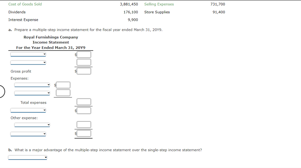 Cost of Goods Sold
Dividends
Interest Expense
Income Statement
For the Year Ended March 31, 20Y9
a. Prepare a multiple-step income statement for the fiscal year ended March 31, 20Y9.
Royal Furnishings Company
Gross profit
Expenses:
Total expenses
3,881,450
176,100
9,900
Other expense:
Selling Expenses
Store Supplies
b. What is a major advantage of the multiple-step income statement over the single-step income statement?
731,700
91,400