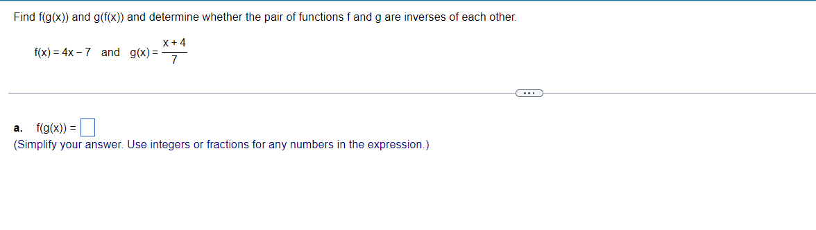 Find f(g(x)) and g(f(x)) and determine whether the pair of functions f and g are inverses of each other.
X+4
7
f(x) = 4x-7 and g(x)=
a. f(g(x)) =
(Simplify your answer. Use integers or fractions for any numbers in the expression.)