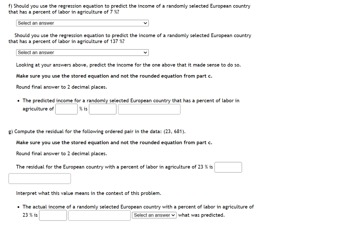 f) Should you use the regression equation to predict the income of a randomly selected European country
that has a percent of labor in agriculture of 7 %?
Select an answer
Should you use the regression equation to predict the income of a randomly selected European country
that has a percent of labor in agriculture of 137 %?
Select an answer
Looking at your answers above, predict the income for the one above that it made sense to do so.
Make sure you use the stored equation and not the rounded equation from part c.
Round final answer to 2 decimal places.
• The predicted income for a randomly selected European country that has a percent of labor in
agriculture of
% is
g) Compute the residual for the following ordered pair in the data: (23, 681).
Make sure you use the stored equation and not the rounded equation from part c.
Round final answer to 2 decimal places.
The residual for the European country with a percent of labor in agriculture of 23 % is
Interpret what this value means in the context of this problem.
• The actual income of a randomly selected European country with a percent of labor in agriculture of
23 % is
Select an answer ✓ what was predicted.