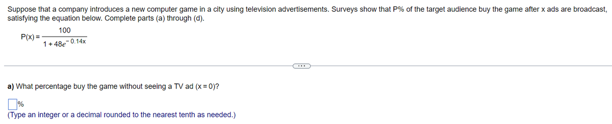 Suppose that a company introduces a new computer game in a city using television advertisements. Surveys show that P% of the target audience buy the game after x ads are broadcast,
satisfying the equation below. Complete parts (a) through (d).
100
P(x) =
1 +48e-0.14x
a) What percentage buy the game without seeing a TV ad (x = 0)?
%
(Type an integer or a decimal rounded to the nearest tenth as needed.)
...