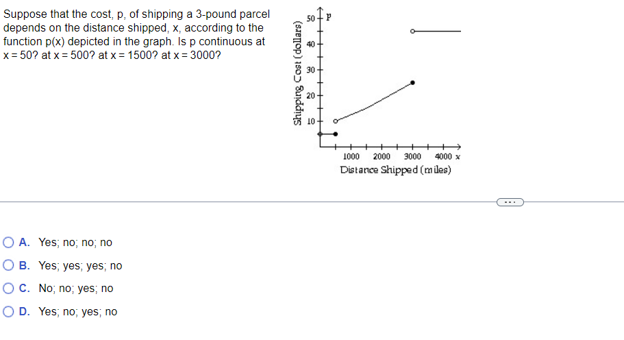 Suppose that the cost, p, of shipping a 3-pound parcel
depends on the distance shipped, x, according to the
function p(x) depicted in the graph. Is p continuous at
x = 50? at x = 500? at x = 1500? at x = 3000?
O A. Yes; no, no, no
OB. Yes, yes; yes; no
OC. No, no; yes; no
O D. Yes; no; yes; no
50+ P
Shipping Cost (dollars)
8
7
8
9
4000 x
1000 2000 3000
Distance Shipped (miles)