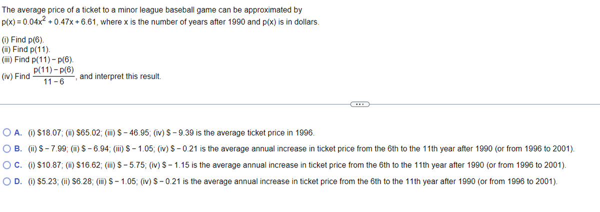 The average price of a ticket to a minor league baseball game can be approximated by
p(x) = 0.04x² +0.47x + 6.61, where x is the number of years after 1990 and p(x) is in dollars.
(i) Find p(6).
(ii) Find p(11).
(iii) Find p(11)-p(6).
p(11)-p(6)
(iv) Find
11-6
and interpret this result.
O A. (i) $18.07; (ii) $65.02; (iii) S-46.95; (iv) $9.39 is the average ticket price in 1996.
O B. (ii) $-7.99; (ii) $6.94; (iii) $1.05; (iv) $-0.21 is the average annual increase in ticket price from the 6th to the 11th year after 1990 (or from 1996 to 2001).
O C. (i) $10.87; (ii) $16.62; (iii) S-5.75; (iv) $1.15 is the average annual increase in ticket price from the 6th to the 11th year after 1990 (or from 1996 to 2001).
O D. (i) $5.23; (ii) $6.28; (iii) $ 1.05; (iv) $-0.21 is the average annual increase in ticket price from the 6th to the 11th year after 1990 (or from 1996 to 2001).