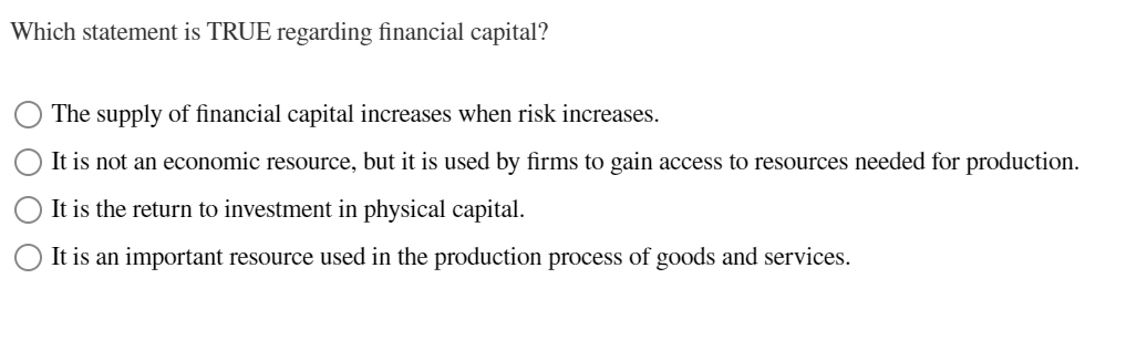 Which statement is TRUE regarding financial capital?
The supply of financial capital increases when risk increases.
It is not an economic resource, but it is used by firms to gain access to resources needed for production.
It is the return to investment in physical capital.
It is an important resource used in the production process of goods and services.