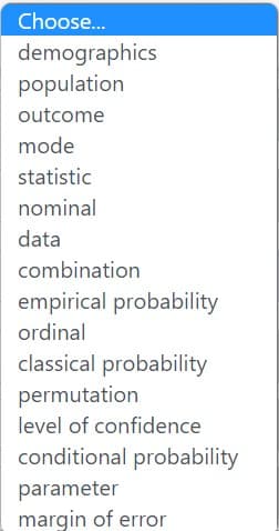 Choose...
demographics
population
outcome
mode
statistic
nominal
data
combination
empirical probability
ordinal
classical probability
permutation
level of confidence
conditional probability
parameter
margin of error