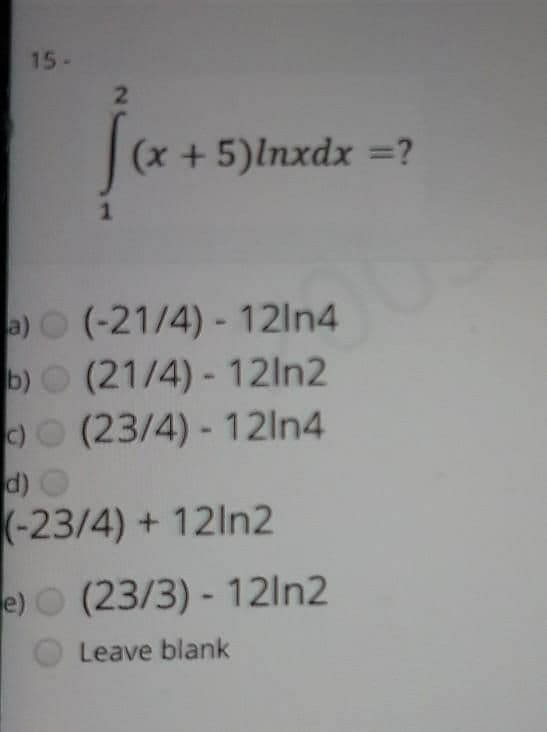 15-
(x + 5)lnxdx =?
1
a)O (-21/4) - 12In4
b)O (21/4) - 12ln2
)O (23/4) - 12ln4
d) O
(-23/4) + 12ln2
e) (23/3) - 12ln2
Leave blank
2
