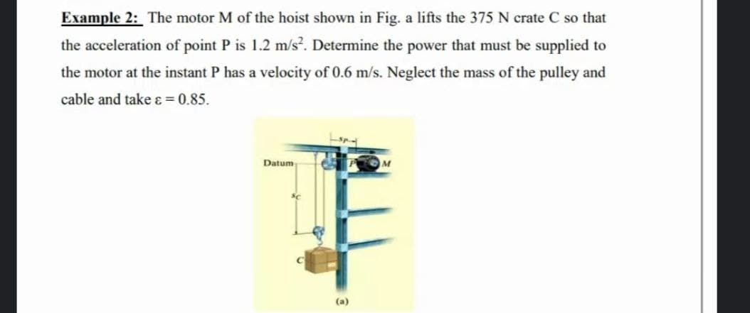 Example 2: The motor M of the hoist shown in Fig. a lifts the 375 N crate C so that
the acceleration of point P is 1.2 m/s?. Determine the power that must be supplied to
the motor at the instant P has a velocity of 0.6 m/s. Neglect the mass of the pulley and
cable and take ɛ = 0.85.
Datum
M
(a)
