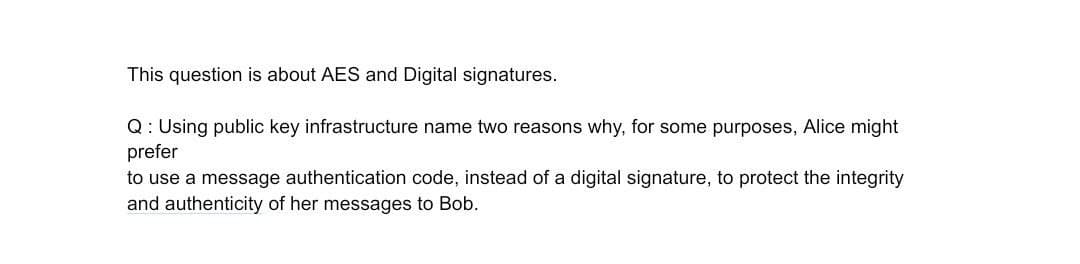 This question is about AES and Digital signatures.
Q: Using public key infrastructure name two reasons why, for some purposes, Alice might
prefer
to use a message authentication code, instead of a digital signature, to protect the integrity
and authenticity of her messages to Bob.
