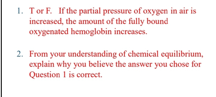 1. Tor F. If the partial pressure of oxygen in air is
increased, the amount of the fully bound
oxygenated hemoglobin increases.
2. From your understanding of chemical equilibrium,
explain why you believe the answer you chose for
Question 1 is correct.
