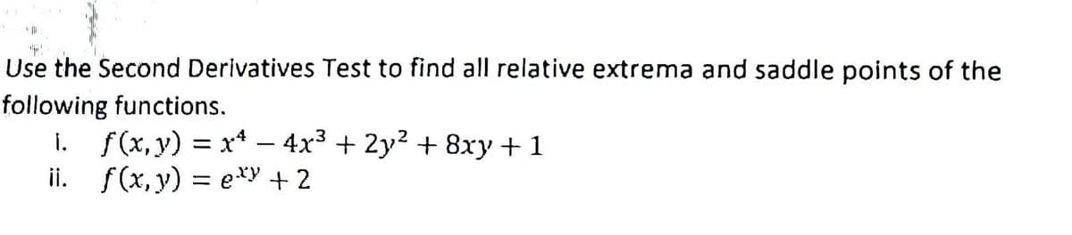 1
Use the Second Derivatives Test to find all relative extrema and saddle points of the
following functions.
1. f(x, y) = x² - 4x³ + 2y² + 8xy + 1
ii. f(x, y) = exy + 2