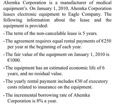 Ahemka Corporation is a manufacturer of medical
equipment's. On January 1, 2010, Ahemka Corporation
leases electronic equipment to Eagle Company. The
following information about the lease and the
equipment is provided:
· The term of the non-cancelable lease is 5 years.
• The agreement requires equal rental payments of €250
per year at the beginning of each year.
• The fair value of the equipment on January 1, 2010 is
€1000.
• The equipment has an estimated economic life of 6
years, and no residual value.
• The yearly rental payment includes €30 of executory
costs related to insurance on the equipment.
• The incremental borrowing rate of Ahemka
Corporation is 8% a year.
