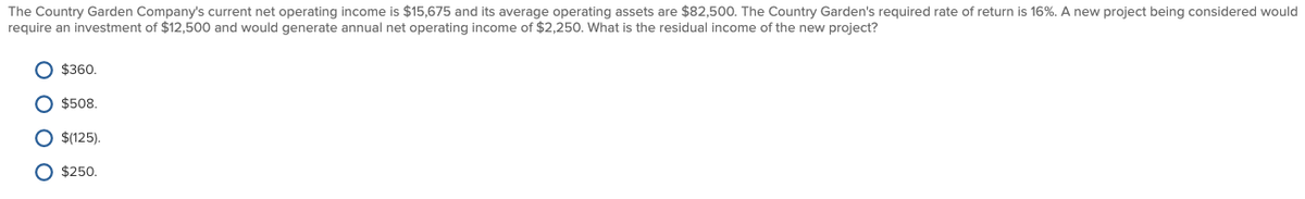 The Country Garden Company's current net operating income is $15,675 and its average operating assets are $82,500. The Country Garden's required rate of return is 16%. A new project being considered would
require an investment of $12,500 and would generate annual net operating income of $2,250. What is the residual income of the new project?
O $360.
$508,
O $(125).
O $250.
O O O O
