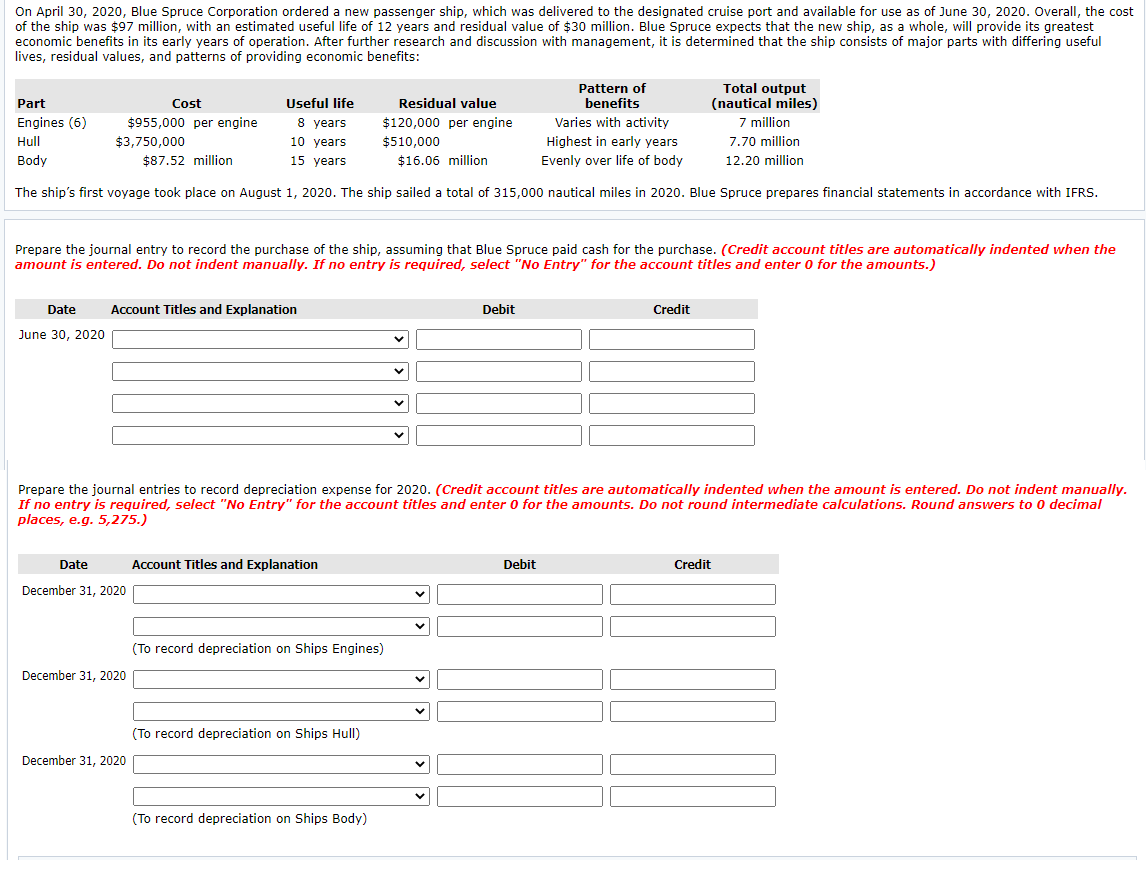 On April 30, 2020, Blue Spruce Corporation ordered a new passenger ship, which was delivered to the designated cruise port and available for use as of June 30, 2020. Overall, the cost
of the ship was $97 million, with an estimated useful life of 12 years and residual value of $30 million. Blue Spruce expects that the new ship, as a whole, will provide its greatest
economic benefits in its early years of operation. After further research and discussion with management, it is determined that the ship consists of major parts with differing useful
lives, residual values, and patterns of providing economic benefits:
Pattern of
benefits
Total output
(nautical miles)
7 million
Part
Cost
Useful life
Residual value
Engines (6)
$955,000 per engine
8 years
$120,000 per engine
Varies with activity
Hull
$3,750,000
10 years
$510.000
Highest in early years
7.70 million
Body
$87.52 million
15 years
$16.06 million
Evenly over life of body
12.20 million
The ship's first voyage took place on August 1, 2020. The ship sailed a total of 315,000 nautical miles in 2020. Blue Spruce prepares financial statements in accordance with IFRS.
Prepare the journal entry to record the purchase of the ship, assuming that Blue Spruce paid cash for the purchase. (Credit account titles are automatically indented when the
amount is entered. Do not indent manually. If no entry is required, select "No Entry" for the account titles and enter 0 for the amounts.)
Date
Account Titles and Explanation
Debit
Credit
June 30, 2020
Prepare the journal entries to record depreciation expense for 2020. (Credit account titles are automatically indented when the amount is entered. Do not indent manually.
If no entry is required, select "No Entry" for the account titles and enter 0 for the amounts. Do not round intermediate calculations. Round answers to 0 decimal
places, e.g. 5,275.)
Date
Account Titles and Explanation
Debit
Credit
December 31, 2020
(To record depreciation on Ships Engines)
December 31, 2020
(To record depreciation on Ships Hull)
December 31, 2020
(To record depreciation on Ships Body)
>
>
