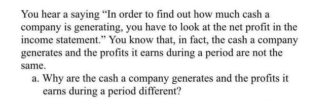 You hear a saying "In order to find out how much cash a
company is generating, you have to look at the net profit in the
income statement." You know that, in fact, the cash a company
generates and the profits it earns during a period are not the
same.
a. Why are the cash a company generates and the profits it
earns during a period different?
