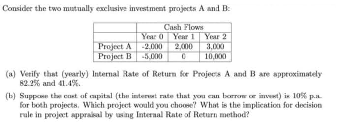 Consider the two mutually exclusive investment projects A and B:
Project A -2,000 2,000
Project B -5,000
Cash Flows
Year 0 Year 1 Year 2
3,000
10,000
(a) Verify that (yearly) Internal Rate of Return for Projects A and B are approximately
82.2% and 41.4%.
(b) Suppose the cost of capital (the interest rate that you can borrow or invest) is 10% p.a.
for both projects. Which project would you choose? What is the implication for decision
rule in project appraisal by using Internal Rate of Return method?
