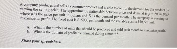 A company produces and sells a consumer product and is able to control the demand for the product by
varying the selling price. The approximate relationship between price and demand is p= 200-0.05D
where p is the price per unit in dollars and D is the demand per month. The company is seeking to
maximize its profit. The fixed cost is $15000 per month and the variable cost is $50 per unit.
a. What is the number of units that should be produced and sold each month to maximize profit?
b. What is the domain of profitable demand during a month?
Show your spreadsheet.
