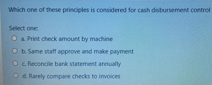Which one of these principles is considered for cash disbursement control
Select one:
O a. Print check amount by machine
O b. Same staff approve and make payment
Oc. Reconcile bank statement annually
O d. Rarely compare checks to invoices
