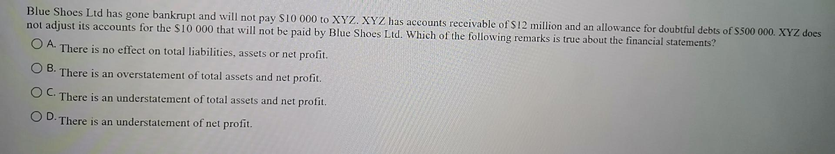Blue Shoes Ltd has gone bankrupt and will not pay $10 000 to XYZ. XYZ has accounts receivable of $12 million and an allowance for doubtful debts of S500 000. XYZ does
not adjust its accounts for the $10 000 that will not be paid by Blue Shoes Ltd. Which of the following remarks is true about the financial statements?
O A.
There is no effect on total liabilities, assets or net profit.
O B.
There is an overstatement of total assets and net profit.
O C. There is an understatement of total assets and net profit.
OD.
There is an understatement of net profit.
