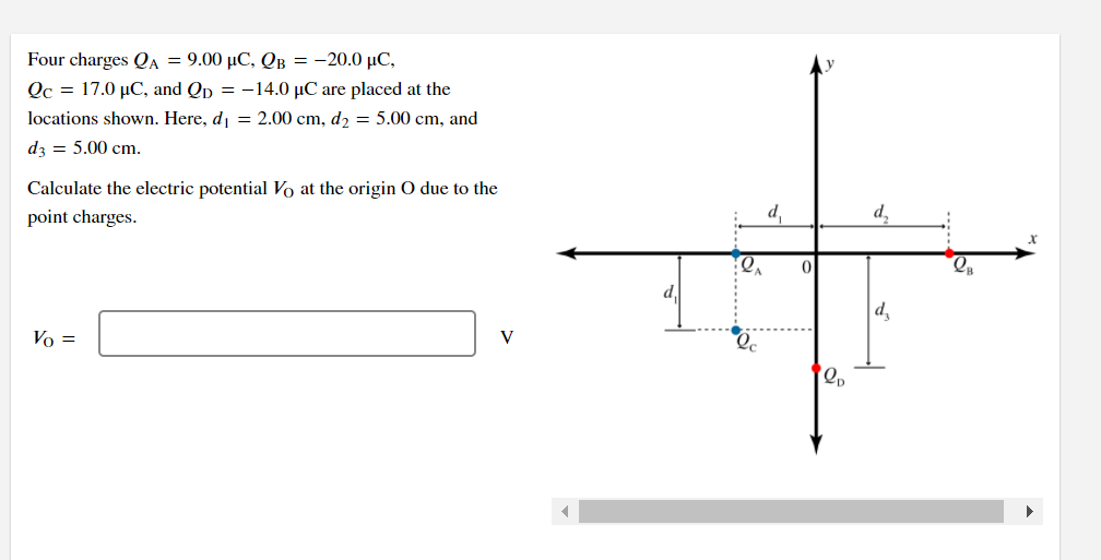 Four charges QA = 9.00 µC, QB = -20.0 µC,
Qc = 17.0 µC, and Qp = -14.0 µC are placed at the
locations shown. Here, di = 2.00 cm, d2 = 5.00 cm, and
dz = 5.00 cm.
Calculate the electric potential Vo at the origin O due to the
point charges.
d,
d,
|d,
Vo =
V
