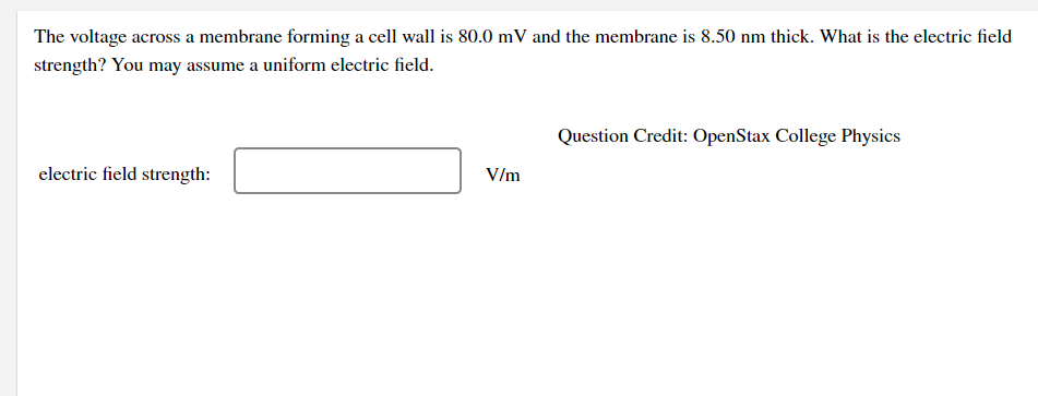 The voltage across a membrane forming a cell wall is 80.0 mV and the membrane is 8.50 nm thick. What is the electric field
strength? You may assume a uniform electric field.
Question Credit: OpenStax College Physics
electric field strength:
V/m
