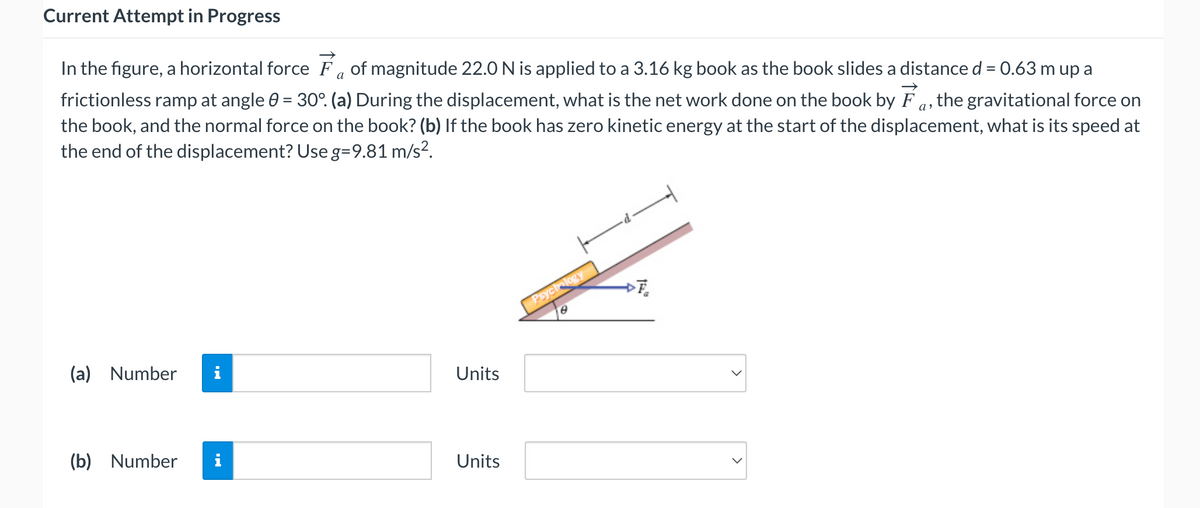 Current Attempt in Progress
a
In the figure, a horizontal force of magnitude 22.0 N is applied to a 3.16 kg book as the book slides a distance d = 0.63 m up a
frictionless ramp at angle 0 = 30°. (a) During the displacement, what is the net work done on the book by F, the gravitational force on
the book, and the normal force on the book? (b) If the book has zero kinetic energy at the start of the displacement, what is its speed at
the end of the displacement? Use g=9.81 m/s².
(a) Number i
(b) Number
jak w
Units
Units
Psychology
8