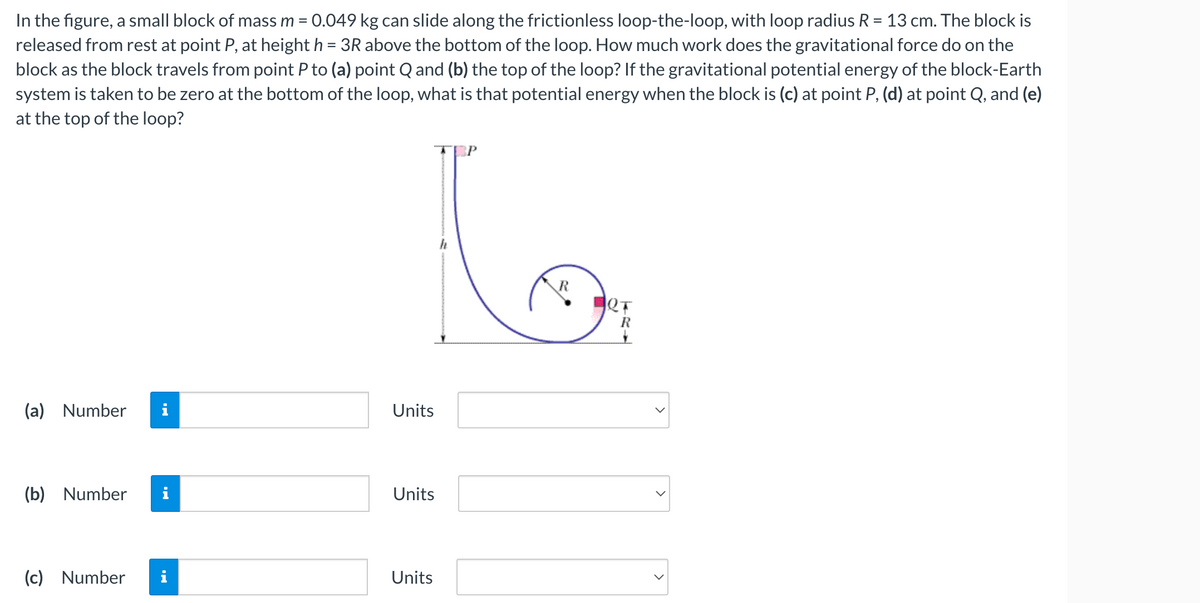 In the figure, a small block of mass m = 0.049 kg can slide along the frictionless loop-the-loop, with loop radius R = 13 cm. The block is
released from rest at point P, at height h = 3R above the bottom of the loop. How much work does the gravitational force do on the
block as the block travels from point P to (a) point Q and (b) the top of the loop? If the gravitational potential energy of the block-Earth
system is taken to be zero at the bottom of the loop, what is that potential energy when the block is (c) at point P, (d) at point Q, and (e)
at the top of the loop?
(a) Number
(b) Number
(c) Number
i
Units
Units
Units
h
R
R