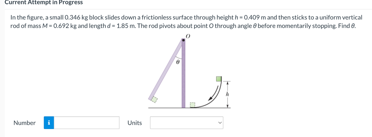 Current Attempt in Progress
In the figure, a small 0.346 kg block slides down a frictionless surface through height h = 0.409 m and then sticks to a uniform vertical
rod of mass M = 0.692 kg and length d = 1.85 m. The rod pivots about point O through angle 8 before momentarily stopping. Find 0.
Az
Number
Units