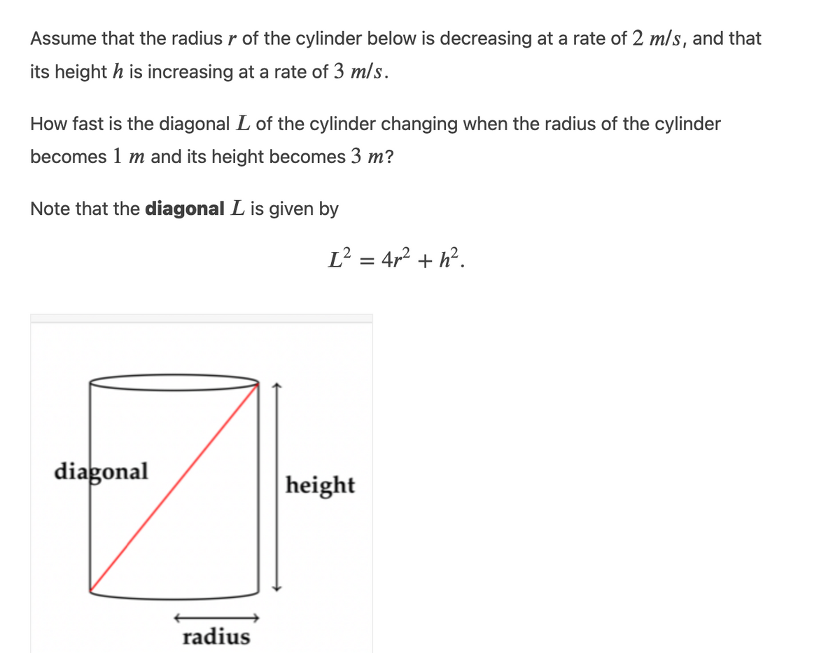 Assume that the radius r of the cylinder below is decreasing at a rate of 2 m/s, and that
its height h is increasing at a rate of 3 m/s.
How fast is the diagonal L of the cylinder changing when the radius of the cylinder
becomes 1 m and its height becomes 3 m?
Note that the diagonal L is given by
diagonal
radius
I² = 4r² +h².
height
