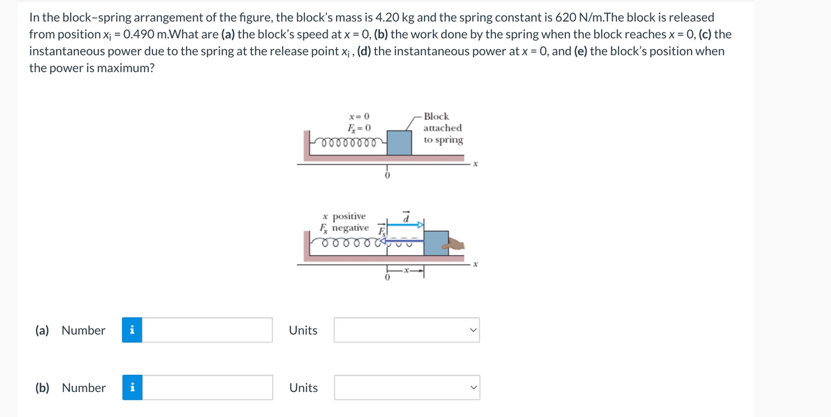 In the block-spring arrangement of the figure, the block's mass is 4.20 kg and the spring constant is 620 N/m.The block is released
from position x; = 0.490 m.What are (a) the block's speed at x = 0, (b) the work done by the spring when the block reaches x =
= 0, (c) the
instantaneous power due to the spring at the release point x;, (d) the instantaneous power at x = 0, and (e) the block's position when
the power is maximum?
(a) Number i
(b) Number
x=0
Ę₂=0
oooooooo
Units
Units
x positive
negative
Block
attached
to spring
x
x