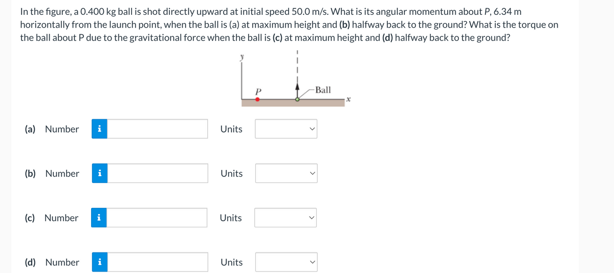 In the figure, a 0.400 kg ball is shot directly upward at initial speed 50.0 m/s. What is its angular momentum about P, 6.34 m
horizontally from the launch point, when the ball is (a) at maximum height and (b) halfway back to the ground? What is the torque on
the ball about P due to the gravitational force when the ball is (c) at maximum height and (d) halfway back to the ground?
(a) Number
(b) Number
(c) Number
(d) Number
i
Jak
Units
Units
Units
Units
-Ball
x
