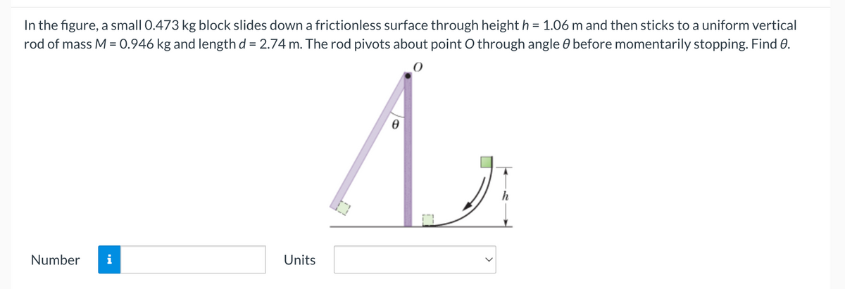 In the figure, a small 0.473 kg block slides down a frictionless surface through height h = 1.06 m and then sticks to a uniform vertical
rod of mass M = 0.946 kg and length d = 2.74 m. The rod pivots about point O through angle before momentarily stopping. Find 0.
A
Number
Units
h
