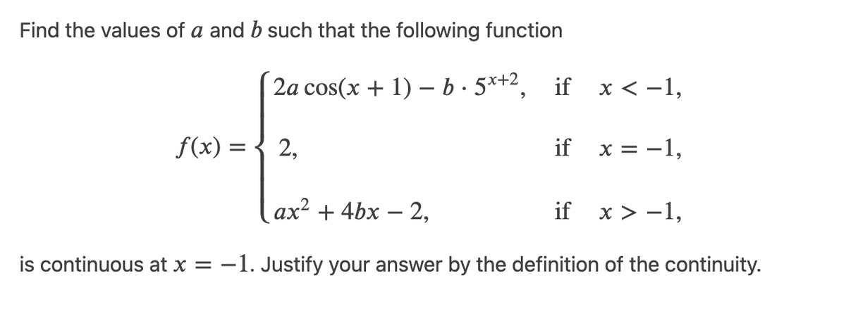 Find the values of a and b such that the following function
2a cos(x + 1) - b.5x+2, if x < −1,
f(x) = 2,
if x = -1,
ax² + 4bx - 2,
if x>-1,
is continuous at x = -1. Justify your answer by the definition of the continuity.