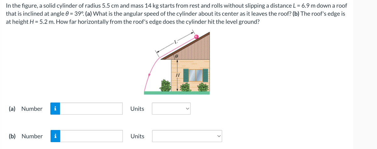 In the figure, a solid cylinder of radius 5.5 cm and mass 14 kg starts from rest and rolls without slipping a distance L = 6.9 m down a roof
that is inclined at angle = 39°. (a) What is the angular speed of the cylinder about its center as it leaves the roof? (b) The roof's edge is
at height H = 5.2 m. How far horizontally from the roof's edge does the cylinder hit the level ground?
(a) Number
(b) Number i
Units
Units
H