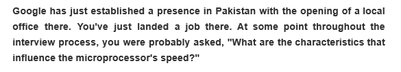 Google has just established a presence in Pakistan with the opening of a local
office there. You've just landed a job there. At some point throughout the
interview process, you were probably asked, "What are the characteristics that
influence the microprocessor's speed?"