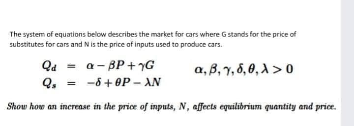 The system of equations below describes the market for cars where G stands for the price of
substitutes for cars and N is the price of inputs used to produce cars.
Qd =
a - BP + yG
a, B, 1, 8,0, A > 0
-6 + 0P – AN
Show how an increase in the price of inputs, N, affects equilibrium quantity and price.
