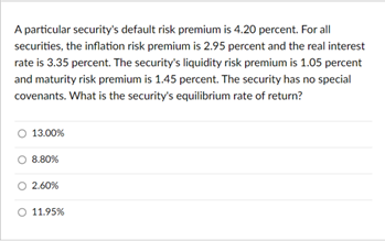A particular security's default risk premium is 4.20 percent. For all
securities, the inflation risk premium is 2.95 percent and the real interest
rate is 3.35 percent. The security's liquidity risk premium is 1.05 percent
and maturity risk premium is 1.45 percent. The security has no special
covenants. What is the security's equilibrium rate of return?
O 13.00%
O 8.80%
O 2.60%
O 11.95%

