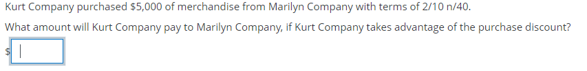 Kurt Company purchased $5,000 of merchandise from Marilyn Company with terms of 2/10 n/40.
What amount will Kurt Company pay to Marilyn Company, if Kurt Company takes advantage of the purchase discount?
