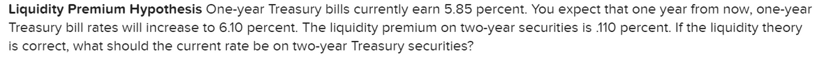 Liquidity Premium Hypothesis One-year Treasury bills currently earn 5.85 percent. You expect that one year from now, one-year
Treasury bill rates will increase to 6.10 percent. The liquidity premium on two-year securities is .110 percent. If the liquidity theory
is correct, what should the current rate be on two-year Treasury securities?
