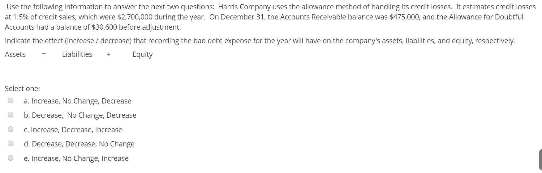 Use the following information to answer the next two questions: Harris Company uses the allowance method of handling its credit losses. It estimates credit losses
at 1.5% of credit sales, which were $2,700,000 during the year. On December 31, the Accounts Receivable balance was $475,000, and the Allowance for Doubtful
Accounts had a balance of $30,600 before adjustment.
Indicate the effect (increase / decrease) that recording the bad debt expense for the year will have on the company's assets, liabilities, and equity, respectively.
Assets
Liabilities
Equity
Select one:
a. Increase, No Change, Decrease
b. Decrease, No Change, Decrease
c. Increase, Decrease, Increase
d. Decrease, Decrease, No Change
e. Increase, No Change, Increase

