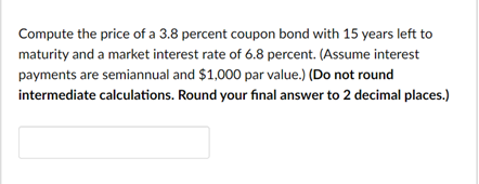 Compute the price of a 3.8 percent coupon bond with 15 years left to
maturity and a market interest rate of 6.8 percent. (Assume interest
payments are semiannual and $1,000 par value.) (Do not round
intermediate calculations. Round your final answer to 2 decimal places.)

