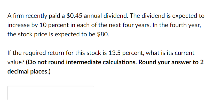 A firm recently paid a $0.45 annual dividend. The dividend is expected to
increase by 10 percent in each of the next four years. In the fourth year,
the stock price is expected to be $80.
If the required return for this stock is 13.5 percent, what is its current
value? (Do not round intermediate calculations. Round your answer to 2
decimal places.)
