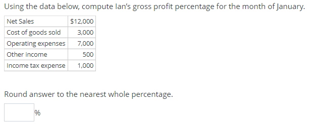 Using the data below, compute lan's gross profit percentage for the month of January.
Net Sales
Cost of goods sold
Operating expenses
Other income
Income tax expense
$12,000
3,000
7,000
500
1,000
Round answer to the nearest whole percentage.
