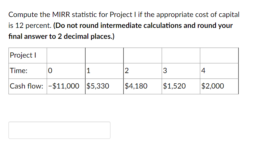 Compute the MIRR statistic for Project I if the appropriate cost of capital
is 12 percent. (Do not round intermediate calculations and round your
final answer to 2 decimal places.)
Project I
Time:
1
2
3
4
Cash flow: -$11,000 $5,330
$4,180
$1,520
$2,000

