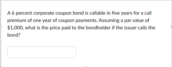 A 6 percent corporate coupon bond is callable in five years for a call
premium of one year of coupon payments. Assuming a par value of
$1,000, what is the price paid to the bondholder if the issuer calls the
bond?
